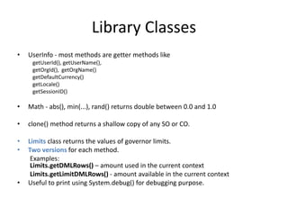 Library Classes 
• UserInfo - most methods are getter methods like 
getUserId(), getUserName(), 
getOrgId(), getOrgName() 
getDefaultCurrency() 
getLocale() 
getSessionID() 
• Math - abs(), min(...), rand() returns double between 0.0 and 1.0 
• clone() method returns a shallow copy of any SO or CO. 
• Limits class returns the values of governor limits. 
• Two versions for each method. 
Examples: 
Limits.getDMLRows() – amount used in the current context 
Limits.getLimitDMLRows() - amount available in the current context 
• Useful to print using System.debug() for debugging purpose. 
