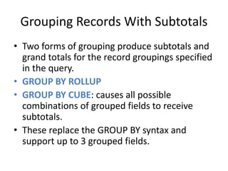 Grouping Records With Subtotals 
• Two forms of grouping produce subtotals and 
grand totals for the record groupings specified 
in the query. 
• GROUP BY ROLLUP 
• GROUP BY CUBE: causes all possible 
combinations of grouped fields to receive 
subtotals. 
• These replace the GROUP BY syntax and 
support up to 3 grouped fields. 
 