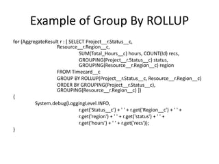 Example of Group By ROLLUP 
for (AggregateResult r : [ SELECT Project__r.Status__c, 
Resource__r.Region__c, 
SUM(Total_Hours__c) hours, COUNT(Id) recs, 
GROUPING(Project__r.Status__c) status, 
GROUPING(Resource__r.Region__c) region 
FROM Timecard__c 
GROUP BY ROLLUP(Project__r.Status__c, Resource__r.Region__c) 
ORDER BY GROUPING(Project__r.Status__c), 
GROUPING(Resource__r.Region__c) ]) 
{ 
System.debug(LoggingLevel.INFO, 
r.get('Status__c') + ' ' + r.get('Region__c') + ' ' + 
r.get('region') + ' ' + r.get('status') + ' ' + 
r.get('hours') + ' ' + r.get('recs')); 
} 
 
