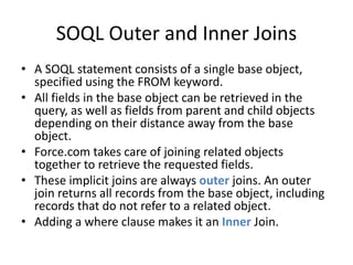 SOQL Outer and Inner Joins 
• A SOQL statement consists of a single base object, 
specified using the FROM keyword. 
• All fields in the base object can be retrieved in the 
query, as well as fields from parent and child objects 
depending on their distance away from the base 
object. 
• Force.com takes care of joining related objects 
together to retrieve the requested fields. 
• These implicit joins are always outer joins. An outer 
join returns all records from the base object, including 
records that do not refer to a related object. 
• Adding a where clause makes it an Inner Join. 
 