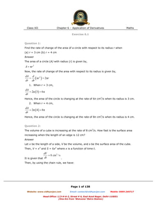 Class XII Chapter 6 – Application of Derivatives Maths
Page 1 of 138
Website: www.vidhyarjan.com Email: contact@vidhyarjan.com Mobile: 9999 249717
Head Office: 1/3-H-A-2, Street # 6, East Azad Nagar, Delhi-110051
(One Km from ‘Welcome’ Metro Station)
Exercise 6.1
Question 1:
Find the rate of change of the area of a circle with respect to its radius r when
(a) r = 3 cm (b) r = 4 cm
Answer
The area of a circle (A) with radius (r) is given by,
Now, the rate of change of the area with respect to its radius is given by,
1. When r = 3 cm,
Hence, the area of the circle is changing at the rate of 6π cm2
/s when its radius is 3 cm.
2. When r = 4 cm,
Hence, the area of the circle is changing at the rate of 8π cm2
/s when its radius is 4 cm.
Question 2:
The volume of a cube is increasing at the rate of 8 cm3
/s. How fast is the surface area
increasing when the length of an edge is 12 cm?
Answer
Let x be the length of a side, V be the volume, and s be the surface area of the cube.
Then, V = x3
and S = 6x2
where x is a function of time t.
It is given that .
Then, by using the chain rule, we have:
 