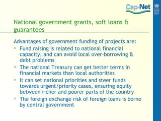 National government grants, soft loans & guarantees Advantages of government funding of projects are:  Fund raising is related to national financial capacity, and can avoid local over-borrowing & debt problems The national Treasury can get better terms in financial markets than local authorities It can set national priorities and steer funds towards urgent/priority cases, ensuring equity between richer and poorer parts of the country The foreign exchange risk of foreign loans is borne by central government 