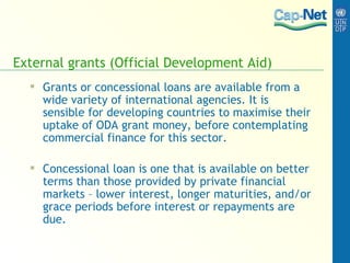 External grants (Official Development Aid) Grants or concessional loans are available from a wide variety of international agencies. It is sensible for developing countries to maximise their uptake of ODA grant money, before contemplating commercial finance for this sector. Concessional loan is one that is available on better terms than those provided by private financial markets – lower interest, longer maturities, and/or grace periods before interest or repayments are due. 