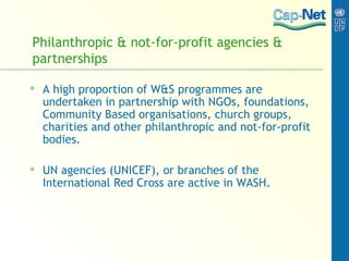 Philanthropic & not-for-profit agencies & partnerships A high proportion of W&S programmes are undertaken in partnership with NGOs, foundations, Community Based organisations, church groups, charities and other philanthropic and not-for-profit bodies. UN agencies (UNICEF), or branches of the International Red Cross are active in WASH. 
