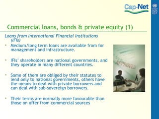 Commercial loans, bonds & private equity (1) Loans from International Financial Institutions (IFIs) Medium/long term loans are available from for management and infrastructure. IFIs’ shareholders are national governments, and they operate in many different countries. Some of them are obliged by their statutes to lend only to national governments, others have the means to deal with private borrowers and can deal with sub-sovereign borrowers. Their terms are normally more favourable than those on offer from commercial sources   