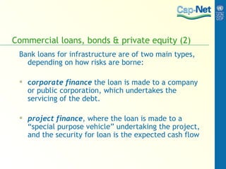 Commercial loans, bonds & private equity (2) Bank loans for infrastructure are of two main types, depending on how risks are borne:  c orporate finance   the loan is made to a company or public corporation, which undertakes the servicing of the debt.  project finance , where the loan is made to a “special purpose vehicle” undertaking the project, and the security for loan is the expected cash flow 