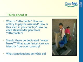 Think about it What is “affordable” How can ability to pay be assessed? How is this seen in you country? How do each stakeholder perceives “affordable”?  Should there be dedicated “water banks”? What experiences can you identify from your country? What contributions do NGOs do? 