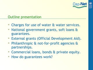 Outline presentation Charges for use of water & water services. National government grants, soft loans & guarantees. External grants (Official Development Aid). Philanthropic & not-for-profit agencies & partnerships. Commercial loans, bonds & private equity. How do guarantees work? 