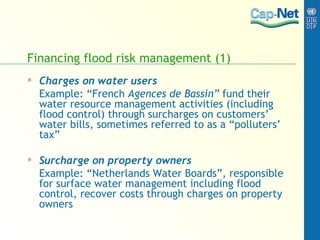 Financing flood risk management (1) Charges on water users Example: “French  Agences de Bassin”  fund their water resource management activities (including flood control) through surcharges on customers’ water bills, sometimes referred to as a “polluters’ tax” Surcharge on property owners Example: “Netherlands Water Boards”, responsible for surface water management including flood control, recover costs through charges on property owners 