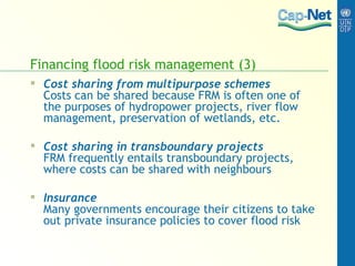Financing flood risk management (3) Cost sharing from multipurpose schemes Costs can be shared because FRM is often one of the purposes of hydropower projects, river flow management, preservation of wetlands, etc.  Cost sharing in transboundary projects FRM frequently entails transboundary projects, where costs can be shared with neighbours Insurance Many governments encourage   their citizens to take out private insurance policies to cover flood risk 