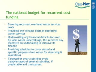 The national budget for recurrent cost funding Covering recurrent overhead water services costs Providing the variable costs of operating water services Underwriting any financial deficits incurred by local water undertakings, this removes any incentive on undertaking to improve its finance Providing subsidies to cover stated and specific purposes (free water for deserving & sanitation) Targeted or smart subsidies avoid disadvantages of general subsidies, if predictable and transparent 