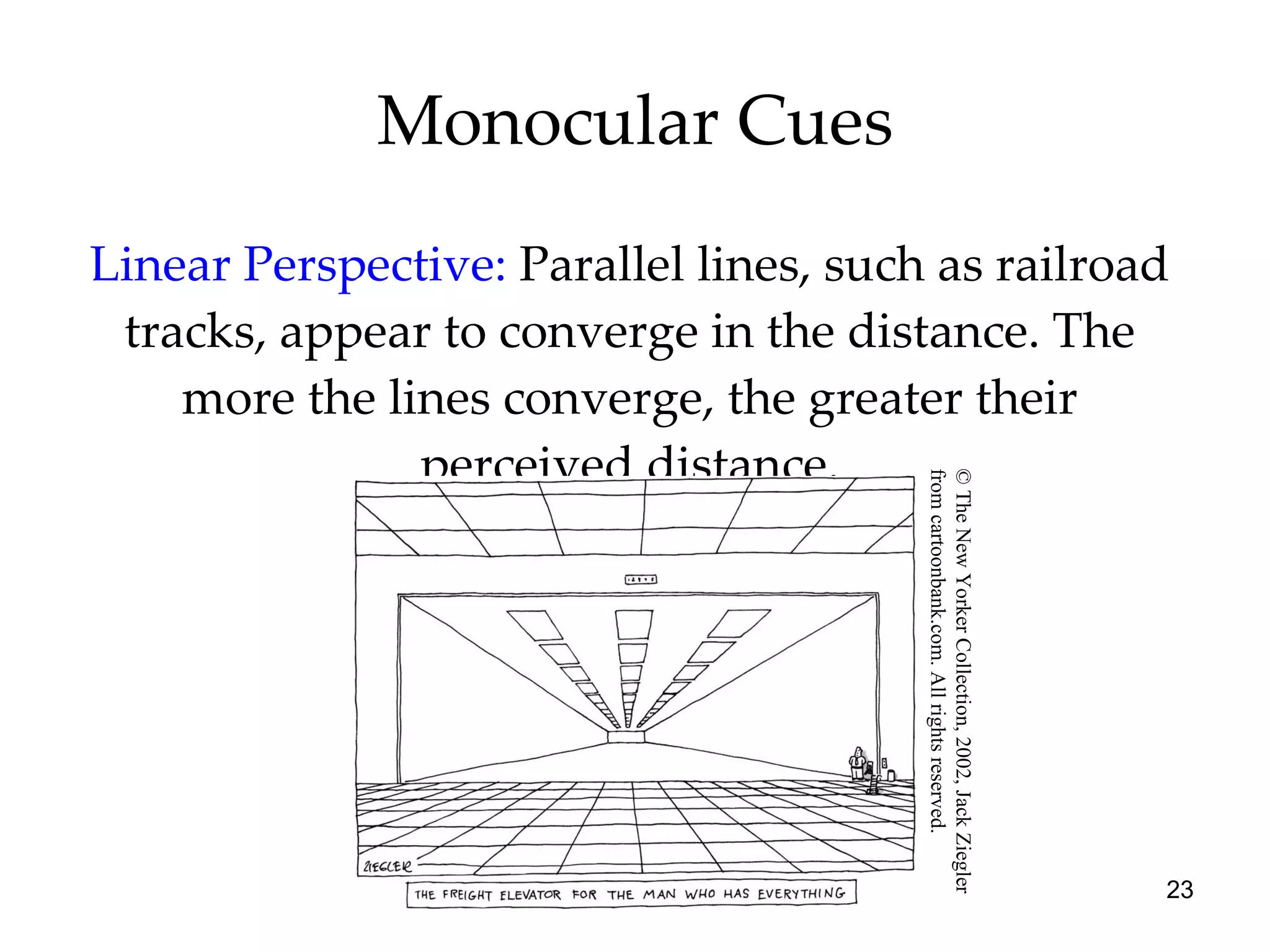 Monocular Cues Linear Perspective:   Parallel lines, such as railroad tracks, appear to converge in the distance. The more the lines converge, the greater their perceived distance. © The New Yorker Collection, 2002, Jack Ziegler  from cartoonbank.com. All rights reserved. 