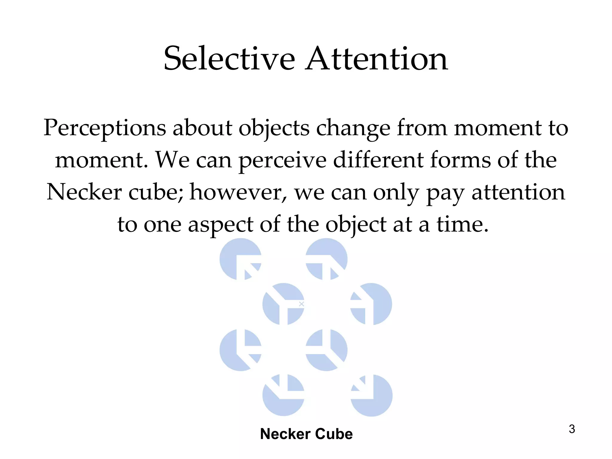 Selective Attention Perceptions about objects change from moment to moment. We can perceive different forms of the Necker cube; however, we can only pay attention to one aspect of the object at a time.  Necker Cube 