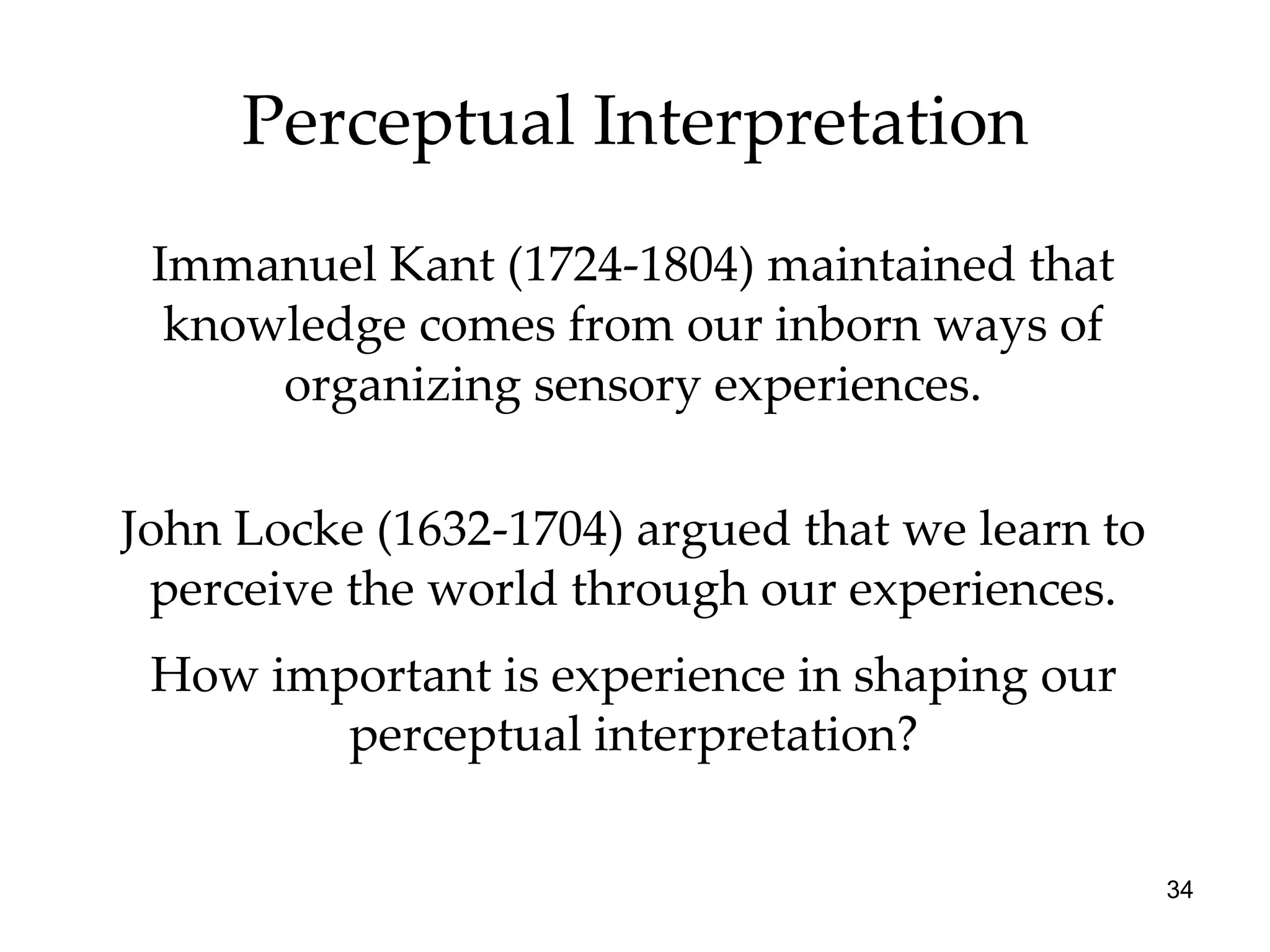 Perceptual Interpretation Immanuel Kant (1724-1804) maintained that knowledge comes from our inborn ways of organizing sensory experiences. John Locke (1632-1704) argued that we learn to perceive the world through our experiences. How important is experience in shaping our perceptual interpretation? 
