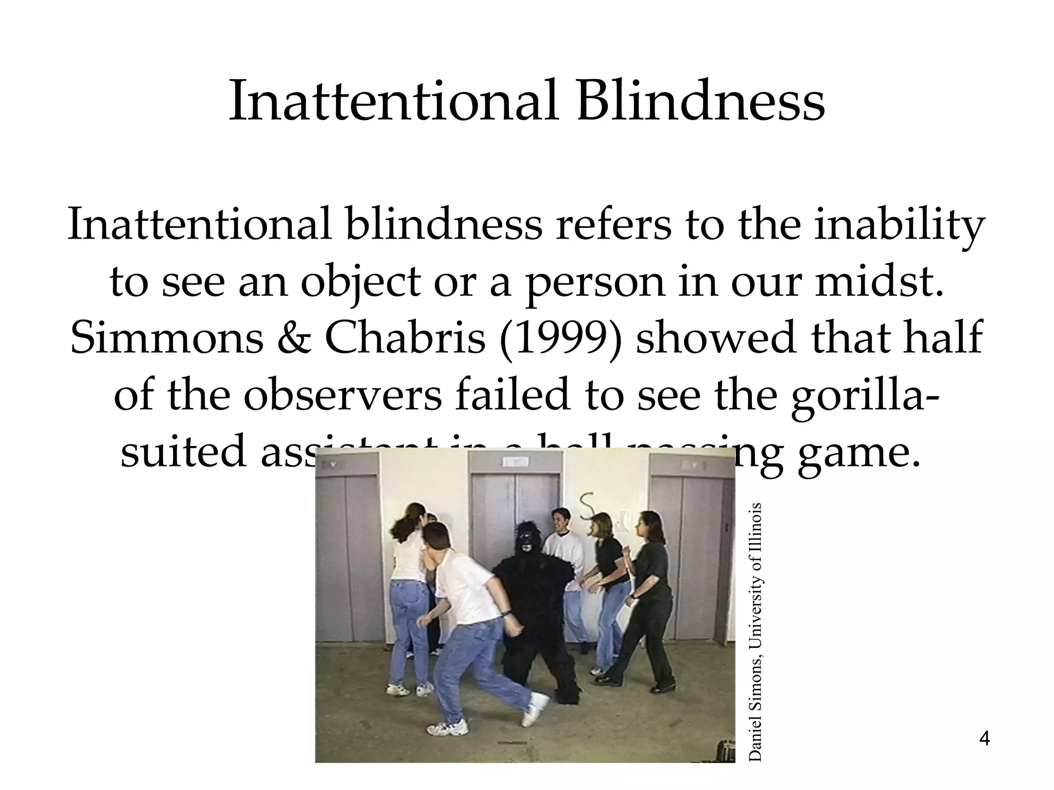 Inattentional Blindness Inattentional blindness refers to the inability to see an object or a person in our midst. Simmons & Chabris (1999) showed that half of the observers failed to see the gorilla-suited assistant in a ball passing game.  Daniel Simons, University of Illinois 