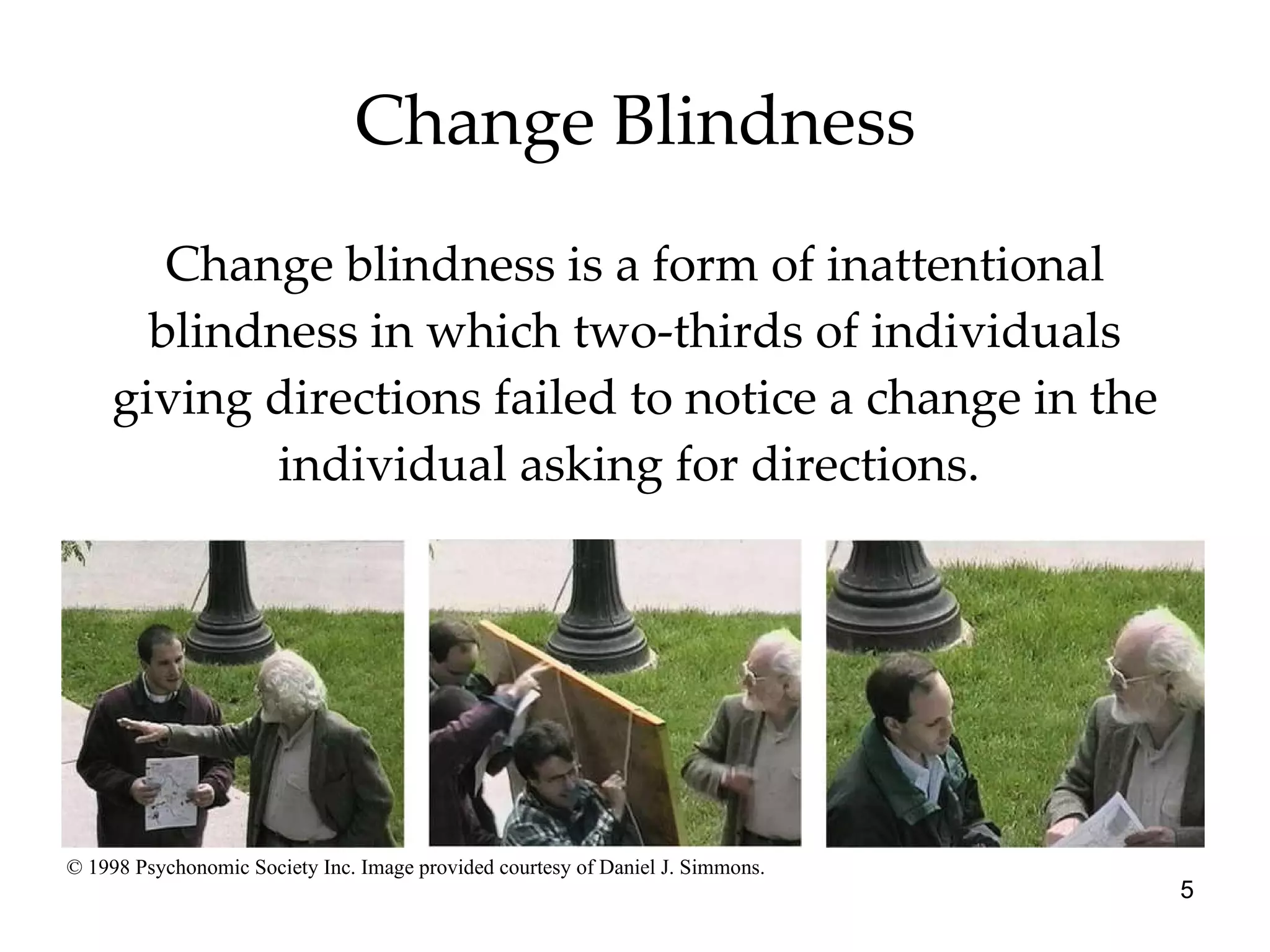 Change Blindness Change blindness is a form of inattentional blindness in which two-thirds of individuals giving directions failed to notice a change in the individual asking for directions.  © 1998 Psychonomic Society Inc. Image provided courtesy of Daniel J. Simmons. 