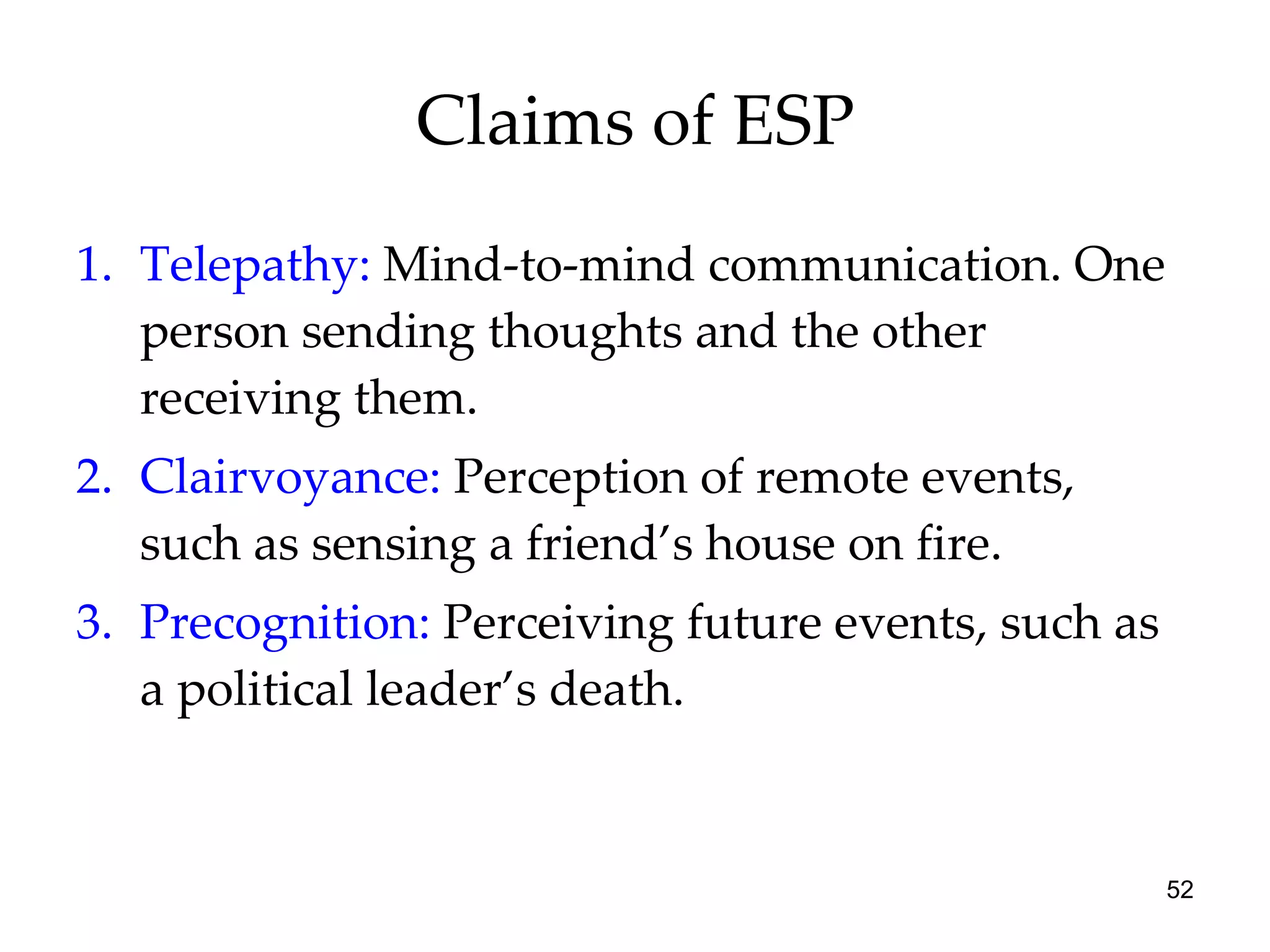 Claims of ESP Telepathy:  Mind-to-mind communication. One person sending thoughts and the other receiving them.  Clairvoyance:  Perception of remote events, such as sensing a friend’s house on fire. Precognition:  Perceiving future events, such as a political leader’s death. 
