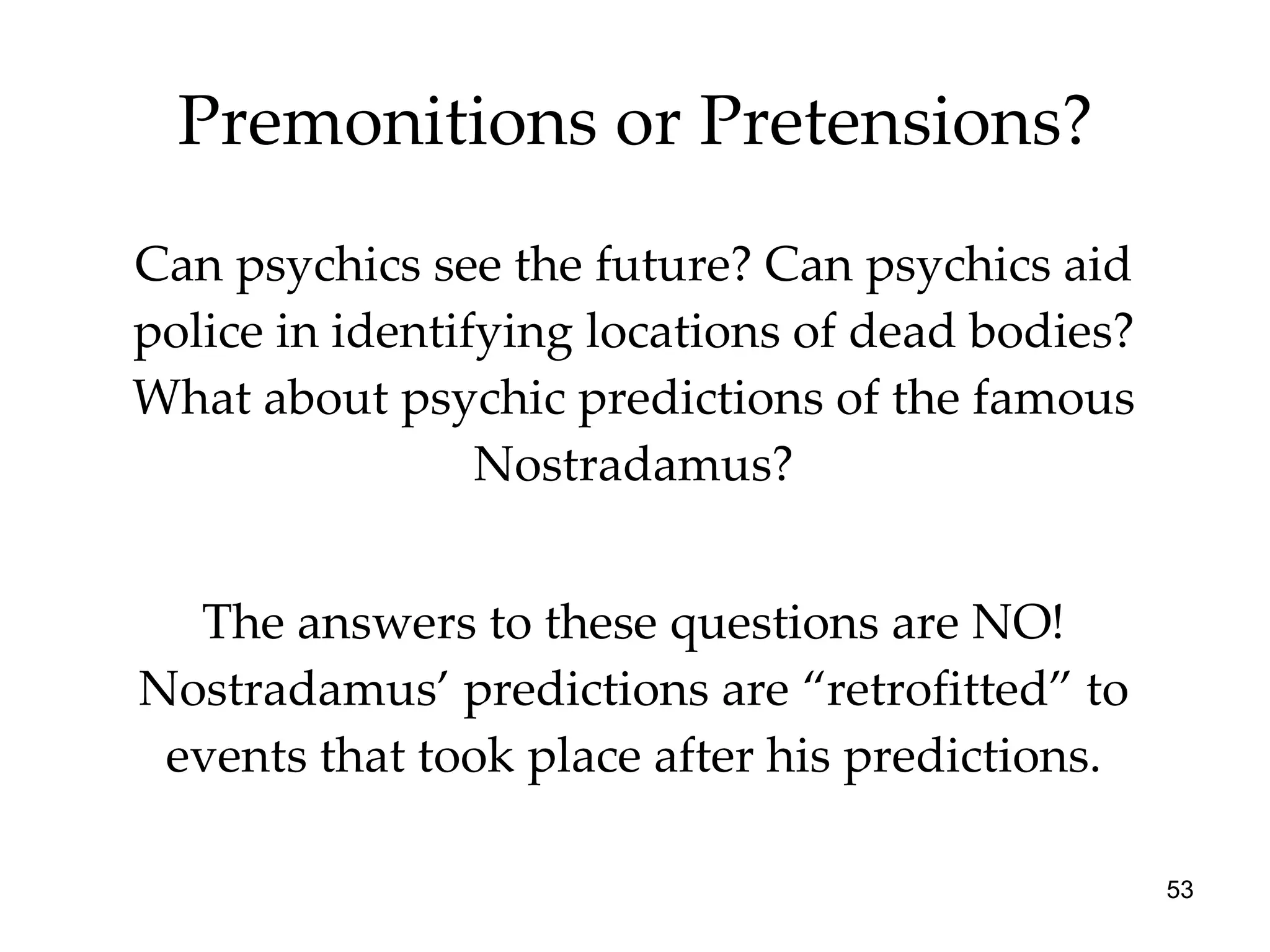 Premonitions or Pretensions? Can psychics see the future? Can psychics aid police in identifying locations of dead bodies? What about psychic predictions of the famous Nostradamus? The answers to these questions are NO! Nostradamus’ predictions are “retrofitted” to events that took place after his predictions. 