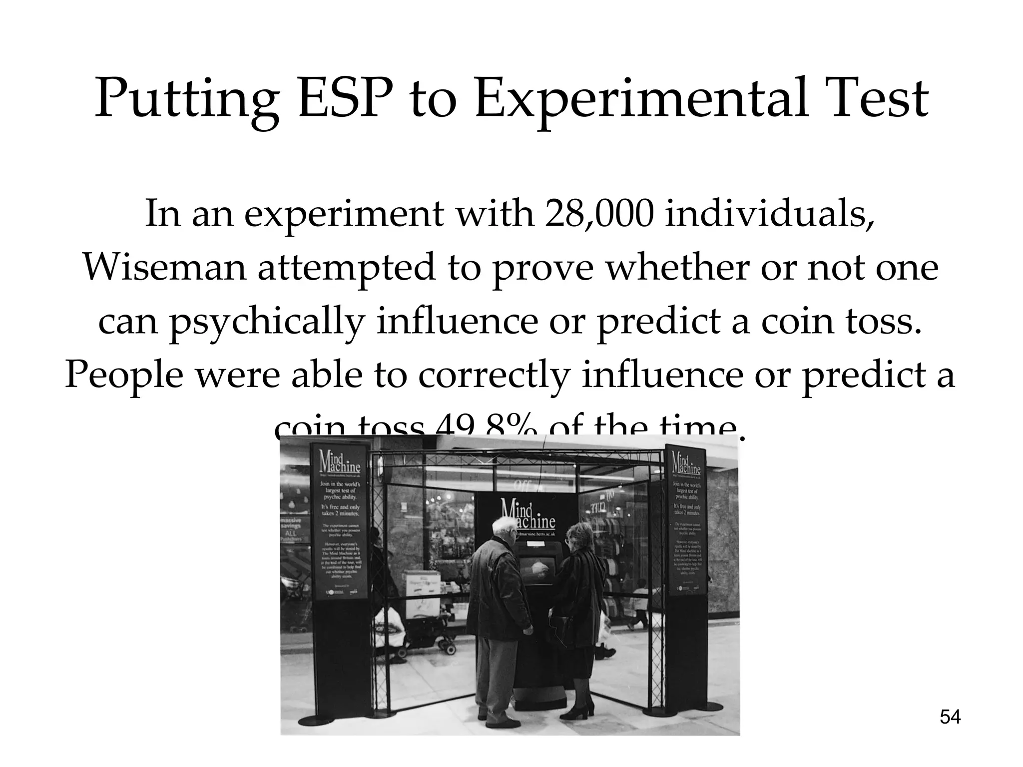 Putting ESP to Experimental Test In an experiment with 28,000 individuals, Wiseman attempted to prove whether or not one can psychically influence or predict a coin toss. People were able to correctly influence or predict a coin toss 49.8% of the time. 