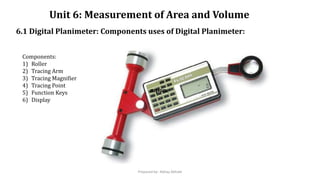 Unit 6: Measurement of Area and Volume
6.1 Digital Planimeter: Components uses of Digital Planimeter:
mponempone
Components:
1) Roller
2) Tracing Arm
3) Tracing Magnifier
4) Tracing Point
5) Function Keys
6) Display
Prepared by- Abhay Abhale
 