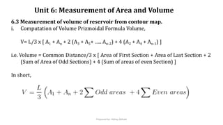 Unit 6: Measurement of Area and Volume
6.3 Measurement of volume of reservoir from contour map.
i. Computation of Volume Prizmoidal Formula Volume,
V= L/3 x [ A1 + An + 2 (A3 + A5+ ….. An-2) + 4 (A2 + A4 + An-1) ]
i.e. Volume = Common Distance/3 x [ Area of First Section + Area of Last Section + 2
(Sum of Area of Odd Sections) + 4 (Sum of areas of even Section) ]
In short,
Prepared by- Abhay Abhale
 