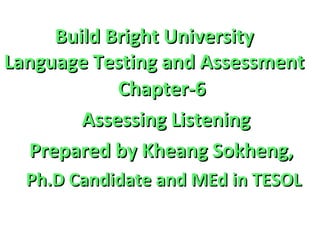 Build Bright UniversityBuild Bright University
Language Testing and AssessmentLanguage Testing and Assessment
Chapter-6Chapter-6
Assessing ListeningAssessing Listening
Prepared by Kheang Sokheng,Prepared by Kheang Sokheng,
Ph.D Candidate and MEd in TESOLPh.D Candidate and MEd in TESOL
 