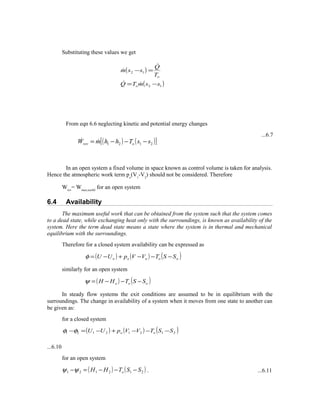 Substituting these values we get
From eqn 6.6 neglecting kinetic and potential energy changes
...6.7
In an open system a fixed volume in space known as control volume is taken for analysis.
Hence the atmospheric work term po
(V1
-V2
) should not be considered. Therefore
Wrev
= Wmax,useful
for an open system
6.4 Availability
The maximum useful work that can be obtained from the system such that the system comes
to a dead state, while exchanging heat only with the surroundings, is known as availability of the
system. Here the term dead state means a state where the system is in thermal and mechanical
equilibrium with the surroundings.
Therefore for a closed system availability can be expressed as
( ) ( ) ( )ooooo SSTVVpUU −−−+−=φ
similarly for an open system
( ) ( )ooo SSTHH −−−=ψ
In steady flow systems the exit conditions are assumed to be in equilibrium with the
surroundings. The change in availability of a system when it moves from one state to another can
be given as:
for a closed system
( ) ( ) ( )21212121 SSTVVpUU oo −−−+−=−φφ
...6.10
for an open system
( ) ( )212121 SSTHH o −−−=−ψψ . ...6.11
( )
( )12
12
ssmTQ
T
Q
ssm
o
o
−=
=−



( ) ( )[ ]2121 ssThhmW orev −−−= 
 