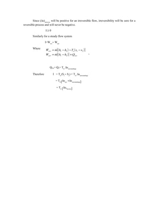 Since (∆s)universe
will be positive for an irreversible flow, irreversibility will be zero for a
reversible process and will never be negative.
I ≥ 0
Similarly for a steady flow system
I=Wrev
− Wact
Where
-
Qsys= Qo= TO
∆ssurroundings
Therefore I = T0
(S1
− S2
) + TO
∆ssurroundings
= T0 [∆ssys
+∆ssurroundings]
= T0 [∆suniverse]
( ) ( )[ ]
( )[ ] sysact
orev
QhhmW
ssThhmW
+−=
−−−=
21
2121


 
