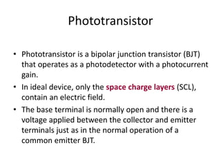 Phototransistor
• Phototransistor is a bipolar junction transistor (BJT)
that operates as a photodetector with a photocurrent
gain.
• In ideal device, only the space charge layers (SCL),
contain an electric field.
• The base terminal is normally open and there is a
voltage applied between the collector and emitter
terminals just as in the normal operation of a
common emitter BJT.
 