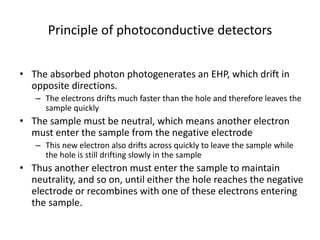 Principle of photoconductive detectors
• The absorbed photon photogenerates an EHP, which drift in
opposite directions.
– The electrons drifts much faster than the hole and therefore leaves the
sample quickly
• The sample must be neutral, which means another electron
must enter the sample from the negative electrode
– This new electron also drifts across quickly to leave the sample while
the hole is still drifting slowly in the sample
• Thus another electron must enter the sample to maintain
neutrality, and so on, until either the hole reaches the negative
electrode or recombines with one of these electrons entering
the sample.
 