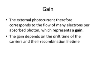 Gain
• The external photocurrent therefore
corresponds to the flow of many electrons per
absorbed photon, which represents a gain.
• The gain depends on the drift time of the
carriers and their recombination lifetime
 