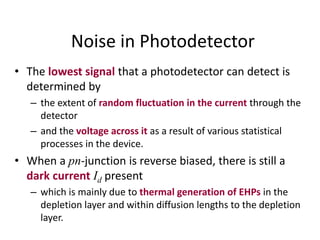 Noise in Photodetector
• The lowest signal that a photodetector can detect is
determined by
– the extent of random fluctuation in the current through the
detector
– and the voltage across it as a result of various statistical
processes in the device.
• When a pn-junction is reverse biased, there is still a
dark current Id present
– which is mainly due to thermal generation of EHPs in the
depletion layer and within diffusion lengths to the depletion
layer.
 