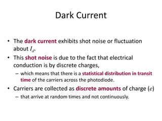 Dark Current
• The dark current exhibits shot noise or fluctuation
about Id.
• This shot noise is due to the fact that electrical
conduction is by discrete charges,
– which means that there is a statistical distribution in transit
time of the carriers across the photodiode.
• Carriers are collected as discrete amounts of charge (e)
– that arrive at random times and not continuously.
 
