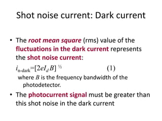 Shot noise current: Dark current
• The root mean square (rms) value of the
fluctuations in the dark current represents
the shot noise current:
in-dark=[2eId B] ½ (1)
where B is the frequency bandwidth of the
photodetector.
• The photocurrent signal must be greater than
this shot noise in the dark current
 
