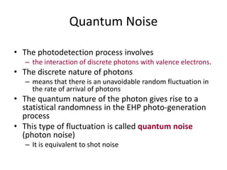 Quantum Noise
• The photodetection process involves
– the interaction of discrete photons with valence electrons.
• The discrete nature of photons
– means that there is an unavoidable random fluctuation in
the rate of arrival of photons
• The quantum nature of the photon gives rise to a
statistical randomness in the EHP photo-generation
process
• This type of fluctuation is called quantum noise
(photon noise)
– It is equivalent to shot noise
 