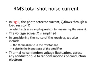 RMS total shot noise current
• In Fig.9, the photodetector current, Id flows through a
load resistor R
– which acts as a sampling resistor for measuring the current.
• The voltage across R is amplified
• In considering the noise of the receiver, we also
include
– the thermal noise in the resistor and
– noise in the input stage of the amplifier
• Thermal noise: random voltage fluctuations across
any conductor due to random motions of conduction
electrons
 