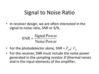 Signal to Noise Ratio
• In receiver design, we are often interested in the
signal to noise ratio, SNR or S/N,
• For the photodetector alone, SNR = I2
ph/ i2
n
• For the receiver, SNR must include the noise power
generated in the sampling resistor R (thermal noise)
and in the input elements of the amplifier.
PowerNoise
PowerSignal
SNR 
 