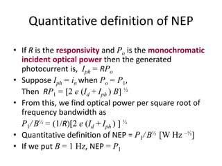 Quantitative definition of NEP
• If R is the responsivity and Po is the monochromatic
incident optical power then the generated
photocurrent is, Iph = RPo
• Suppose Iph = in when Po = P1,
Then RP1 = [2 e (Id + Iph ) B] ½
• From this, we find optical power per square root of
frequency bandwidth as
P1/ B½ = (1/R)[2 e (Id + Iph ) ] ½
• Quantitative definition of NEP = P1/ B½ [W Hz –½]
• If we put B = 1 Hz, NEP = P1
 