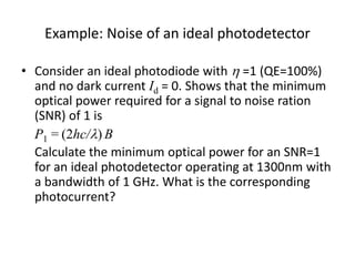 Example: Noise of an ideal photodetector
• Consider an ideal photodiode with h =1 (QE=100%)
and no dark current Id = 0. Shows that the minimum
optical power required for a signal to noise ration
(SNR) of 1 is
P1 = (2hc/) B
Calculate the minimum optical power for an SNR=1
for an ideal photodetector operating at 1300nm with
a bandwidth of 1 GHz. What is the corresponding
photocurrent?
 