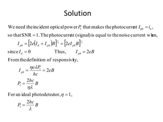 Solution
    
B
hc
P
B
hc
P
eB
hc
Pe
I
eBII
BeIBIIeI
iIP
ph
phd
phphdph

h
h
h
2
1,tor,photodetecidealanFor
2
2
ty,responsiviofdefinitiontheFrom
2Thus,0since
22
en,current whnoisethetoequalis(signal)ntphotocurreThe1.SNRthatso
,ntphotocurrethemakesthatpoweropticalincidenttheneedWe
1
1
1
nph1
2
1
2
1








 