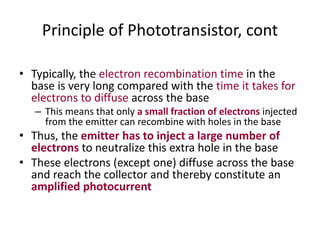 Principle of Phototransistor, cont
• Typically, the electron recombination time in the
base is very long compared with the time it takes for
electrons to diffuse across the base
– This means that only a small fraction of electrons injected
from the emitter can recombine with holes in the base
• Thus, the emitter has to inject a large number of
electrons to neutralize this extra hole in the base
• These electrons (except one) diffuse across the base
and reach the collector and thereby constitute an
amplified photocurrent
 