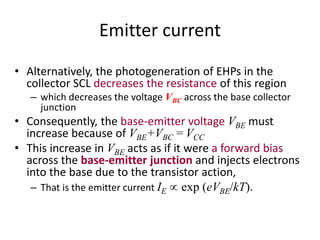 Emitter current
• Alternatively, the photogeneration of EHPs in the
collector SCL decreases the resistance of this region
– which decreases the voltage VBC across the base collector
junction
• Consequently, the base-emitter voltage VBE must
increase because of VBE+VBC = VCC
• This increase in VBE acts as if it were a forward bias
across the base-emitter junction and injects electrons
into the base due to the transistor action,
– That is the emitter current IE  exp (eVBE/kT).
 