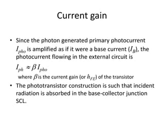 Current gain
• Since the photon generated primary photocurrent
Ipho is amplified as if it were a base current (IB), the
photocurrent flowing in the external circuit is
Iph  b Ipho
where b is the current gain (or hFE) of the transistor
• The phototransistor construction is such that incident
radiation is absorbed in the base-collector junction
SCL.
 