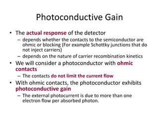 Photoconductive Gain
• The actual response of the detector
– depends whether the contacts to the semiconductor are
ohmic or blocking (For example Schottky junctions that do
not inject carriers)
– depends on the nature of carrier recombination kinetics
• We will consider a photoconductor with ohmic
contacts
– The contacts do not limit the current flow
• With ohmic contacts, the photoconductor exhibits
photoconductive gain
– The external photocurrent is due to more than one
electron flow per absorbed photon.
 