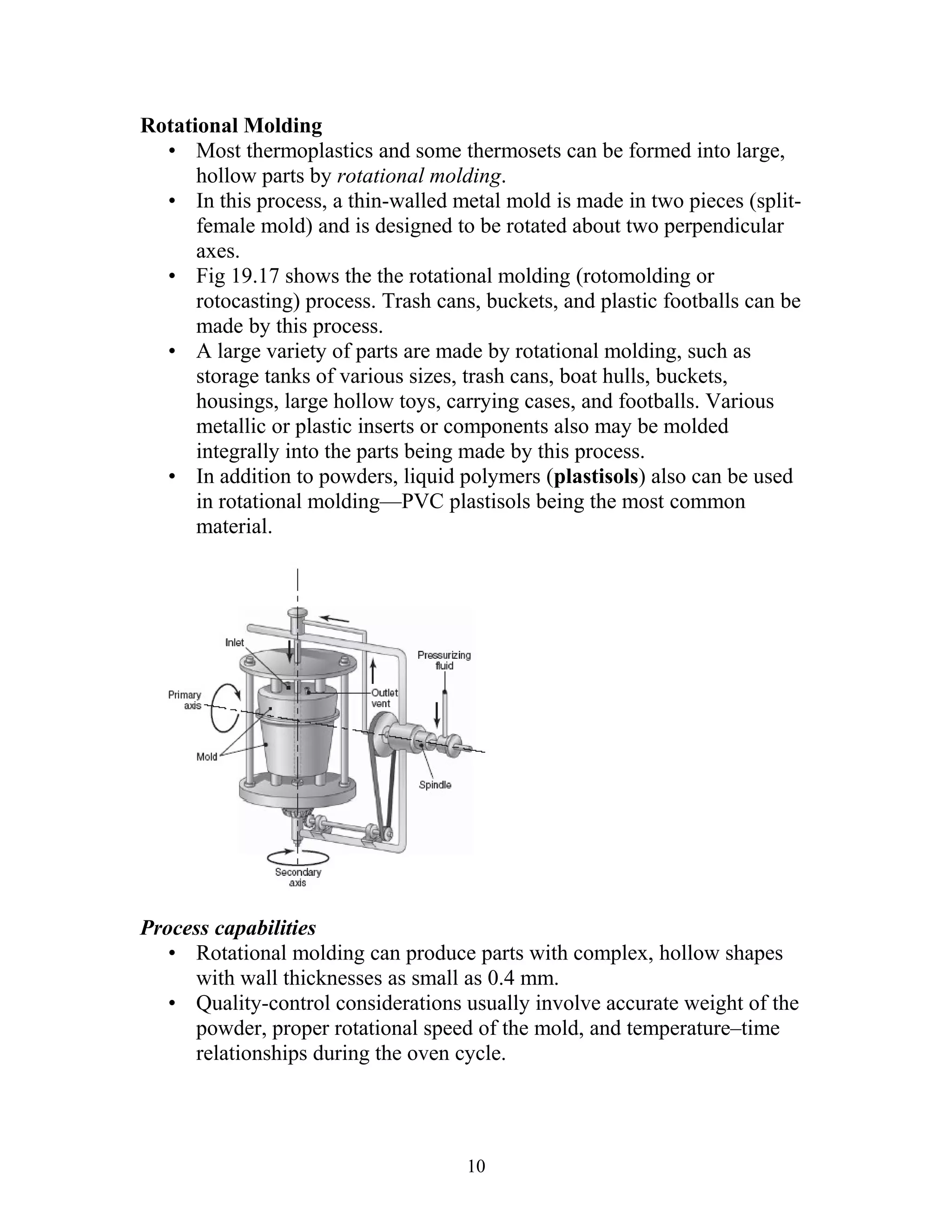 Rotational Molding
  • Most thermoplastics and some thermosets can be formed into large,
      hollow parts by rotational molding.
  • In this process, a thin-walled metal mold is made in two pieces (split-
      female mold) and is designed to be rotated about two perpendicular
      axes.
  • Fig 19.17 shows the the rotational molding (rotomolding or
      rotocasting) process. Trash cans, buckets, and plastic footballs can be
      made by this process.
  • A large variety of parts are made by rotational molding, such as
      storage tanks of various sizes, trash cans, boat hulls, buckets,
      housings, large hollow toys, carrying cases, and footballs. Various
      metallic or plastic inserts or components also may be molded
      integrally into the parts being made by this process.
  • In addition to powders, liquid polymers (plastisols) also can be used
      in rotational molding—PVC plastisols being the most common
      material.




Process capabilities
   • Rotational molding can produce parts with complex, hollow shapes
     with wall thicknesses as small as 0.4 mm.
   • Quality-control considerations usually involve accurate weight of the
     powder, proper rotational speed of the mold, and temperature–time
     relationships during the oven cycle.




                                      10
 