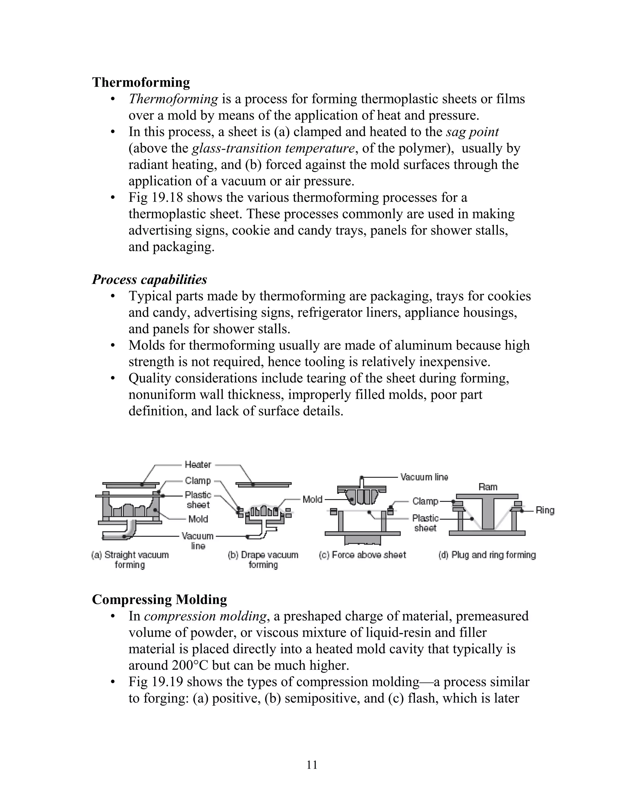 Thermoforming
  • Thermoforming is a process for forming thermoplastic sheets or films
     over a mold by means of the application of heat and pressure.
  • In this process, a sheet is (a) clamped and heated to the sag point
     (above the glass-transition temperature, of the polymer), usually by
     radiant heating, and (b) forced against the mold surfaces through the
     application of a vacuum or air pressure.
  • Fig 19.18 shows the various thermoforming processes for a
     thermoplastic sheet. These processes commonly are used in making
     advertising signs, cookie and candy trays, panels for shower stalls,
     and packaging.

Process capabilities
   • Typical parts made by thermoforming are packaging, trays for cookies
     and candy, advertising signs, refrigerator liners, appliance housings,
     and panels for shower stalls.
   • Molds for thermoforming usually are made of aluminum because high
     strength is not required, hence tooling is relatively inexpensive.
   • Quality considerations include tearing of the sheet during forming,
     nonuniform wall thickness, improperly filled molds, poor part
     definition, and lack of surface details.




Compressing Molding
  • In compression molding, a preshaped charge of material, premeasured
    volume of powder, or viscous mixture of liquid-resin and filler
    material is placed directly into a heated mold cavity that typically is
    around 200°C but can be much higher.
  • Fig 19.19 shows the types of compression molding—a process similar
    to forging: (a) positive, (b) semipositive, and (c) flash, which is later



                                     11
 