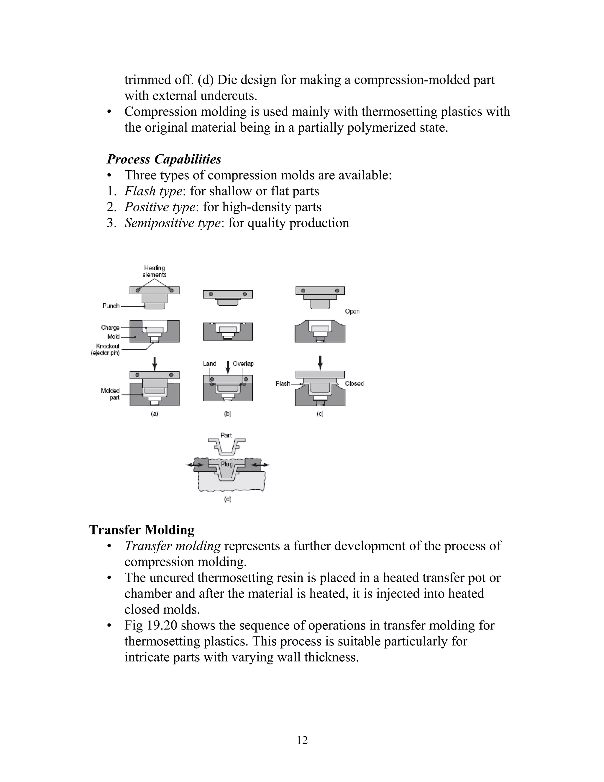 trimmed off. (d) Die design for making a compression-molded part
     with external undercuts.
   • Compression molding is used mainly with thermosetting plastics with
     the original material being in a partially polymerized state.

   Process Capabilities
   • Three types of compression molds are available:
   1. Flash type: for shallow or flat parts
   2. Positive type: for high-density parts
   3. Semipositive type: for quality production




Transfer Molding
  • Transfer molding represents a further development of the process of
     compression molding.
  • The uncured thermosetting resin is placed in a heated transfer pot or
     chamber and after the material is heated, it is injected into heated
     closed molds.
  • Fig 19.20 shows the sequence of operations in transfer molding for
     thermosetting plastics. This process is suitable particularly for
     intricate parts with varying wall thickness.




                                    12
 