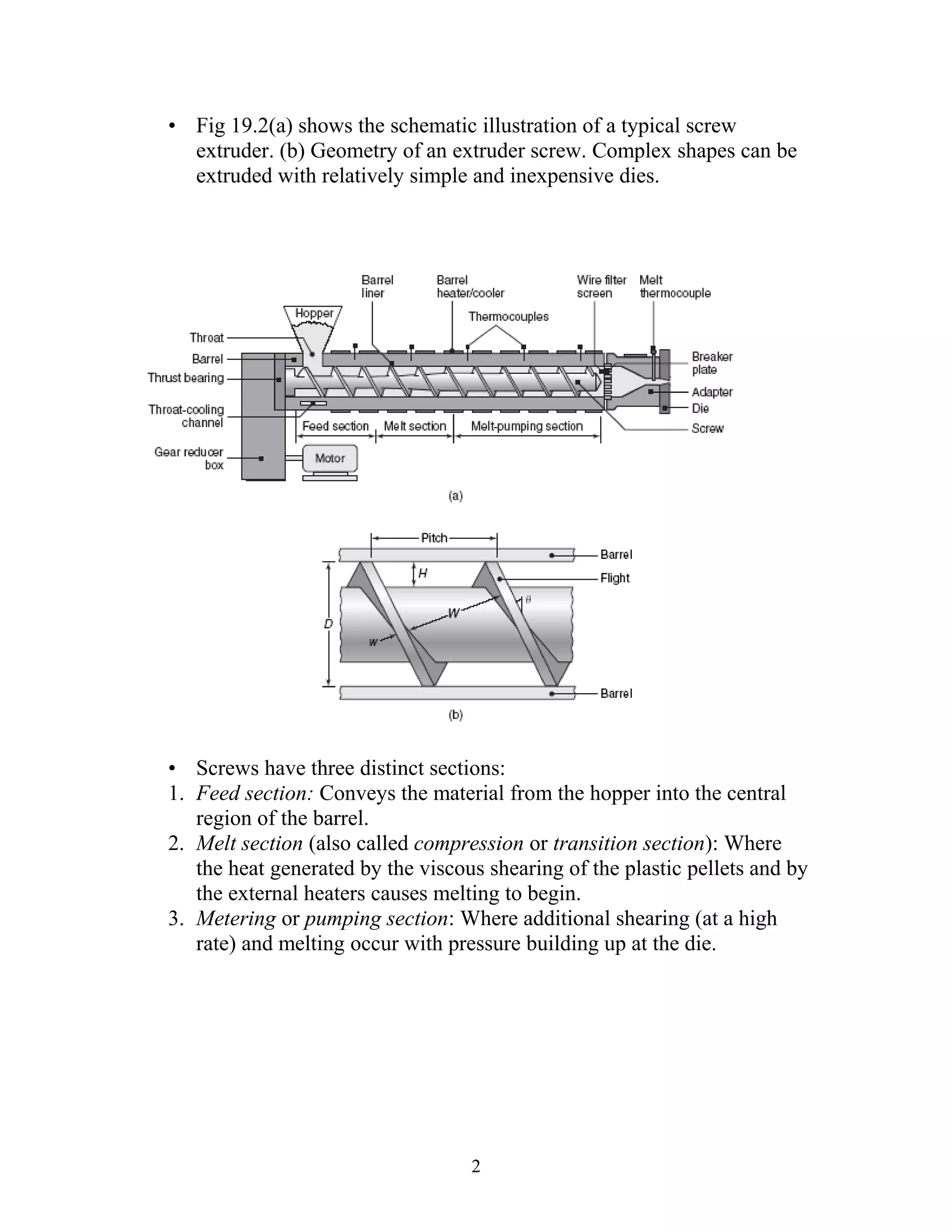 • Fig 19.2(a) shows the schematic illustration of a typical screw
  extruder. (b) Geometry of an extruder screw. Complex shapes can be
  extruded with relatively simple and inexpensive dies.




• Screws have three distinct sections:
1. Feed section: Conveys the material from the hopper into the central
   region of the barrel.
2. Melt section (also called compression or transition section): Where
   the heat generated by the viscous shearing of the plastic pellets and by
   the external heaters causes melting to begin.
3. Metering or pumping section: Where additional shearing (at a high
   rate) and melting occur with pressure building up at the die.




                                   2
 