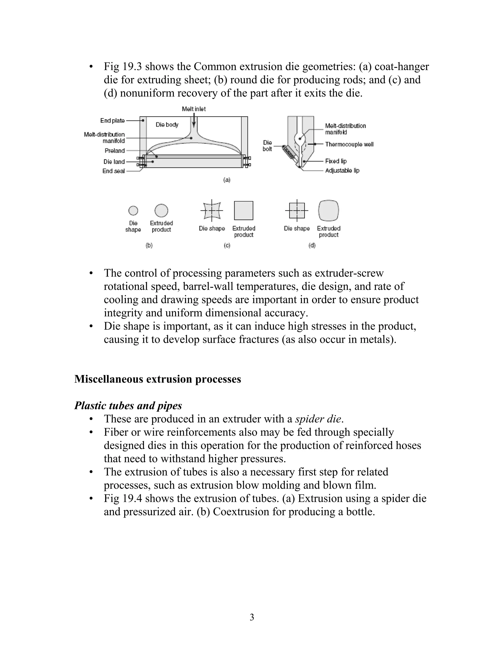 • Fig 19.3 shows the Common extrusion die geometries: (a) coat-hanger
     die for extruding sheet; (b) round die for producing rods; and (c) and
     (d) nonuniform recovery of the part after it exits the die.




   • The control of processing parameters such as extruder-screw
     rotational speed, barrel-wall temperatures, die design, and rate of
     cooling and drawing speeds are important in order to ensure product
     integrity and uniform dimensional accuracy.
   • Die shape is important, as it can induce high stresses in the product,
     causing it to develop surface fractures (as also occur in metals).


Miscellaneous extrusion processes

Plastic tubes and pipes
   • These are produced in an extruder with a spider die.
   • Fiber or wire reinforcements also may be fed through specially
       designed dies in this operation for the production of reinforced hoses
       that need to withstand higher pressures.
   • The extrusion of tubes is also a necessary first step for related
       processes, such as extrusion blow molding and blown film.
   • Fig 19.4 shows the extrusion of tubes. (a) Extrusion using a spider die
       and pressurized air. (b) Coextrusion for producing a bottle.




                                      3
 