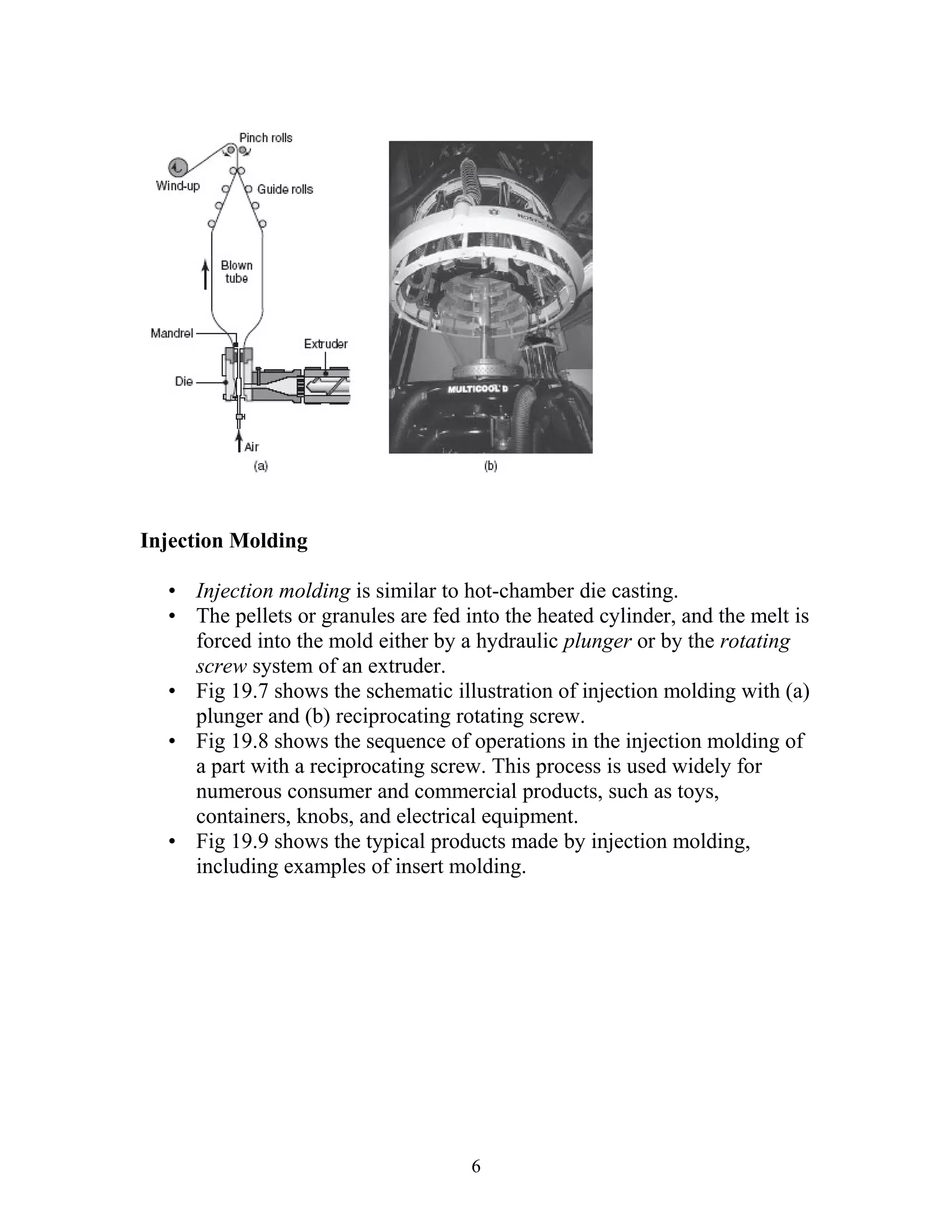 Injection Molding

  • Injection molding is similar to hot-chamber die casting.
  • The pellets or granules are fed into the heated cylinder, and the melt is
    forced into the mold either by a hydraulic plunger or by the rotating
    screw system of an extruder.
  • Fig 19.7 shows the schematic illustration of injection molding with (a)
    plunger and (b) reciprocating rotating screw.
  • Fig 19.8 shows the sequence of operations in the injection molding of
    a part with a reciprocating screw. This process is used widely for
    numerous consumer and commercial products, such as toys,
    containers, knobs, and electrical equipment.
  • Fig 19.9 shows the typical products made by injection molding,
    including examples of insert molding.




                                     6
 